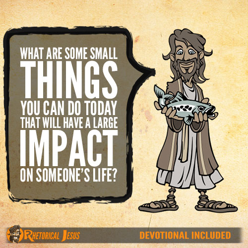 What are some small things you can do today that will have a large impact on someone’s life?